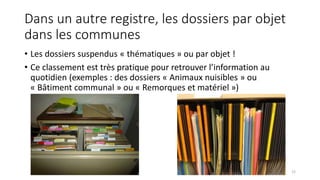 Dans un autre registre, les dossiers par objet
dans les communes
• Les dossiers suspendus « thématiques » ou par objet !
• Ce classement est très pratique pour retrouver l’information au
quotidien (exemples : des dossiers « Animaux nuisibles » ou
« Bâtiment communal » ou « Remorques et matériel »)
22
 