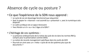 Absence de cycle ou posture ?
• Ce que l’expérience de la SDN nous apprend :
• Le cycle de vie est davantage fonctionnel que séquentiel
• Avec le papier le « réservoir » est assimilé au « présentoir », avec le numérique cela
disparait
• Le cadre juridique est un appui nécessaire
• Yves Pérotin a-t-il « vu » les 3 âges à la SDN ?
• L’héritage de ces systèmes :
• La présence embryonnaire de la notion de cycle de vie dans les normes RM (y
compris pour la préservation comme OAIS)
• La notion de records management spécifique dans les outils de GED
• Pourrait-on vivre avec un « méta » cycle de vie de systèmes plus que de
documents ?
24
 