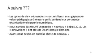 À suivre ???
• Les cycles de vie « séquentiels » sont résilients, mais gagnent en
valeur pédagogique à mesure qu’ils perdent leur pertinence
organisationnelle pour le numérique.
• Nous n’avons pas trouvé un modèle « nouveau » depuis 2015. Les
« innovations » ont près de 30 ans dans le domaine.
• Avons-nous besoin de quelque chose de nouveau ?
25
 