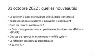 31 octobre 2022 : quelles nouveautés
• Le cycle en 3 âges est toujours utilisé, mais transgressé
• Représentations circulaires « nouvelles » continuent
• Quid du records continuum ?
• « Case management » ou « gestion électronique des affaires »
(GEVER)
• Des cas de records management « no life cycle »
• La réflexion en cours au Luxembourg
• À suivre ???
4
 
