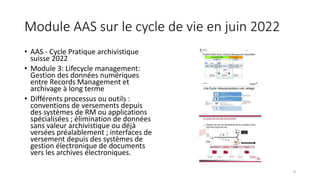 Module AAS sur le cycle de vie en juin 2022
• AAS - Cycle Pratique archivistique
suisse 2022
• Module 3: Lifecycle management:
Gestion des données numériques
entre Records Management et
archivage à long terme
• Différents processus ou outils :
conventions de versements depuis
des systèmes de RM ou applications
spécialisées ; élimination de données
sans valeur archivistique ou déjà
versées préalablement ; interfaces de
versement depuis des systèmes de
gestion électronique de documents
vers les archives électroniques.
8
 