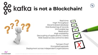 kai-waehner.de | @KaiWaehner | Data Streaming as Data Hub for Crypto, Blockchain, and Metaverse
Real-time
High Throughput
Decentralized database
Distributed log of records
Immutable log
Replication
High availability
Decoupling of applications / clients
Role-based access control to data
Tamper-Proof
Encrypted payloads
Deployment across independent organizations
is not a Blockchain!
X
 