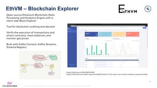 kai-waehner.de | @KaiWaehner | Data Streaming as Data Hub for Crypto, Blockchain, and Metaverse
EthVM – Blockchain Explorer
45
https://github.com/EthVM/EthVM
https://www.bitcoininsider.org/article/66671/ethvm-first-open-source-block-explorer-powered-kafka
Open-source Ethereum Blockchain Data
Processing and Analytics Engine with a
client-side Block Explorer
Tool for blockchain auditing and decision
Verify the execution of transactions and
smart contracts, check balances, and
monitor gas prices
Built with Kafka Connect, Kafka Streams,
Schema Registry
 
