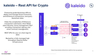 kai-waehner.de | @KaiWaehner | Data Streaming as Data Hub for Crypto, Blockchain, and Metaverse
kaleido – Rest API for Crypto
46
https://www.kaleido.io/blockchain-platform/rest-api-gateway
Enterprise grade blockchain APIs to
deploy and manage Smart Contracts,
send Ethereum transactions, and query
blockchain data
Hides the complexities of Ethereum
transaction submission, thick Web3
client libraries, nonce management, RLP
encoding, transaction signing, and
smart contract management.
REST APIs for your on-chain logic &
data
Backed by a fully-managed high
throughput Apache Kafka
infrastructure
 