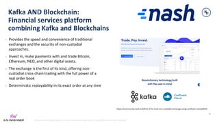 kai-waehner.de | @KaiWaehner | Data Streaming as Data Hub for Crypto, Blockchain, and Metaverse
Kafka AND Blockchain:
Financial services platform
combining Kafka and Blockchains
• Provides the speed and convenience of traditional
exchanges and the security of non-custodial
approaches.
• Invest in, make payments with and trade Bitcoin,
Ethereum, NEO, and other digital assets.
• The exchange is the first of its kind, offering non-
custodial cross-chain trading with the full power of a
real order book
• Deterministic replayability in its exact order at any time
48
https://community.nash.io/t/first-of-its-kind-non-custodial-exchange-using-confluent-cloud/8254
 