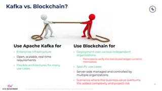 kai-waehner.de | @KaiWaehner | Data Streaming as Data Hub for Crypto, Blockchain, and Metaverse
Kafka vs. Blockchain?
52
Use Apache Kafka for
• Enterprise infrastructure
• Open, scalable, real-time
requirements
• Flexible architectures for many
use cases
Use Blockchain for
• Deployment over various independent
organizations
• Participants verify the distributed ledger contents
themselves.
• Specific use cases
• Server-side managed and controlled by
multiple organizations
• Scenarios where the business value overturns
the added complexity and project risk
 