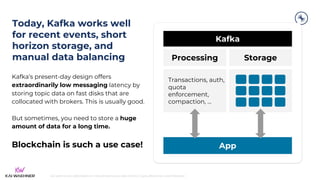 kai-waehner.de | @KaiWaehner | Data Streaming as Data Hub for Crypto, Blockchain, and Metaverse
Today, Kafka works well
for recent events, short
horizon storage, and
manual data balancing
Kafka’s present-day design offers
extraordinarily low messaging latency by
storing topic data on fast disks that are
collocated with brokers. This is usually good.
But sometimes, you need to store a huge
amount of data for a long time.
Blockchain is such a use case!
Kafka
Processing
App
Storage
Transactions, auth,
quota
enforcement,
compaction, ...
 