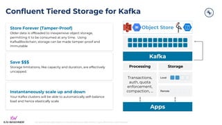 kai-waehner.de | @KaiWaehner | Data Streaming as Data Hub for Crypto, Blockchain, and Metaverse
Confluent Tiered Storage for Kafka
Object Store
Processing Storage
Transactions,
auth, quota
enforcement,
compaction, ...
Local
Remote
Kafka
Apps
Store Forever (Tamper-Proof)
Older data is offloaded to inexpensive object storage,
permitting it to be consumed at any time. Using
KafkaBlockchain, storage can be made tamper-proof and
immutable
Save $$$
Storage limitations, like capacity and duration, are effectively
uncapped.
Instantaneously scale up and down
Your Kafka clusters will be able to automatically self-balance
load and hence elastically scale
 