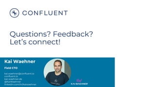 Kai Waehner
Field CTO
kai.waehner@confluent.io
confluent.io
kai-waehner.de
@KaiWaehner
linkedin.com/in/kaiwaehner
Questions? Feedback?
Let’s connect!
 