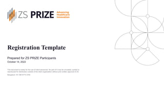 Registration Template
Prepared for ZS PRIZE Participants
October 14, 2022
Bangalore +91 080 6773 3700
This document is solely for the use of client personnel. No part of it may be circulated, quoted or
reproduced for distribution outside of the client organization without prior written approval of ZS.
 