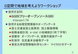 11
G空間で地域を考えようワークショップ
 使用するGIS
QGIS(フリーオープンソースGIS)
Version１.７４
 使用する地理空間情報やオープンデータ
国土交通省国土政策局 国土数値情報
総務省統計局 e-stat 小地域統計（町丁字等）
室蘭市 オープンデータ、室蘭市提供データ
町田市 住民基本台帳等データ
東京大学空間情報科学センター マイクロジオデータ
 