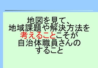 地図を見て、
地域課題や解決方法を
考えることこそが
自治体職員さんの
すること
 