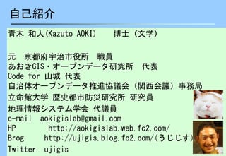 2
自己紹介
青木 和人(Kazuto AOKI) 博士（文学）
元 京都府宇治市役所 職員
あおきGIS・オープンデータ研究所 代表
Code for 山城 代表
自治体オープンデータ推進協議会（関西会議）事務局
立命館大学 歴史都市防災研究所 研究員
地理情報システム学会 代議員
e-mail aokigislab@gmail.com
HP http://aokigislab.web.fc2.com/
Brog http://ujigis.blog.fc2.com/(うじじす)
Twitter ujigis
 