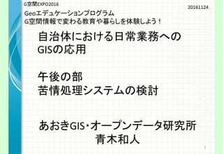 G空間
EXPO2016
Geoエデュケーションプログラム
G空間情報で変わる教育や暮らしを体験しよ
う！
自治体における日常業務への
GISの応用
午後の部
苦情処理システムの検討
20
あおきGIS・オープンデータ研究所
青木和人
 