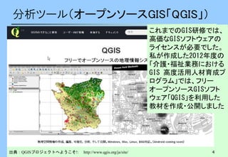 4
分析ツール（オープンソースGIS「QGIS」）
出典：QGISプロジェクトへようこそ!: http://www.qgis.org/ja/site/
これまでのGIS研修では、
高価なGISソフトウェアの
ライセンスが必要でした。
私が作成した2012年度の
「介護・福祉業務における
GIS 高度活用人材育成プ
ログラム」では、フリー
オープンソースGISソフト
ウェア「QGIS」を利用した
教材を作成・公開しました
 