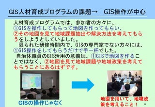 6
人材育成プログラムでは、参加者の方々に、
①GISを操作してもらって地図を作ってもらい、
②その地図を見て地域課題抽出や解決方法を考えてもら
うをしようとしていました。
限られた研修時間内で、GISの専門家でない方々には、
①GIS操作をしてもらうだけで手一杯でした。
自治体職員のGIS活用の意義は、①GISで地図を作るこ
とではなく、②地図を見て地域課題や地域政策を考えて
もらうことにあるはずです。
GIS人材育成プログラムの課題→ GIS操作が中心
GISの操作じゃなく
地図を用いて、地域政
策を考えること！
 