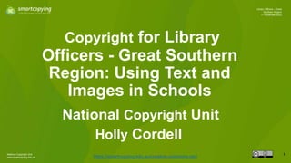 National Copyright Unit
www.smartcopying.edu.au
1
Library Officers – Great
Southern Region
11 November 2022
Copyright for Library
Officers - Great Southern
Region: Using Text and
Images in Schools
https://smartcopying.edu.au/creative-commons-oer/
National Copyright Unit
Holly Cordell
 