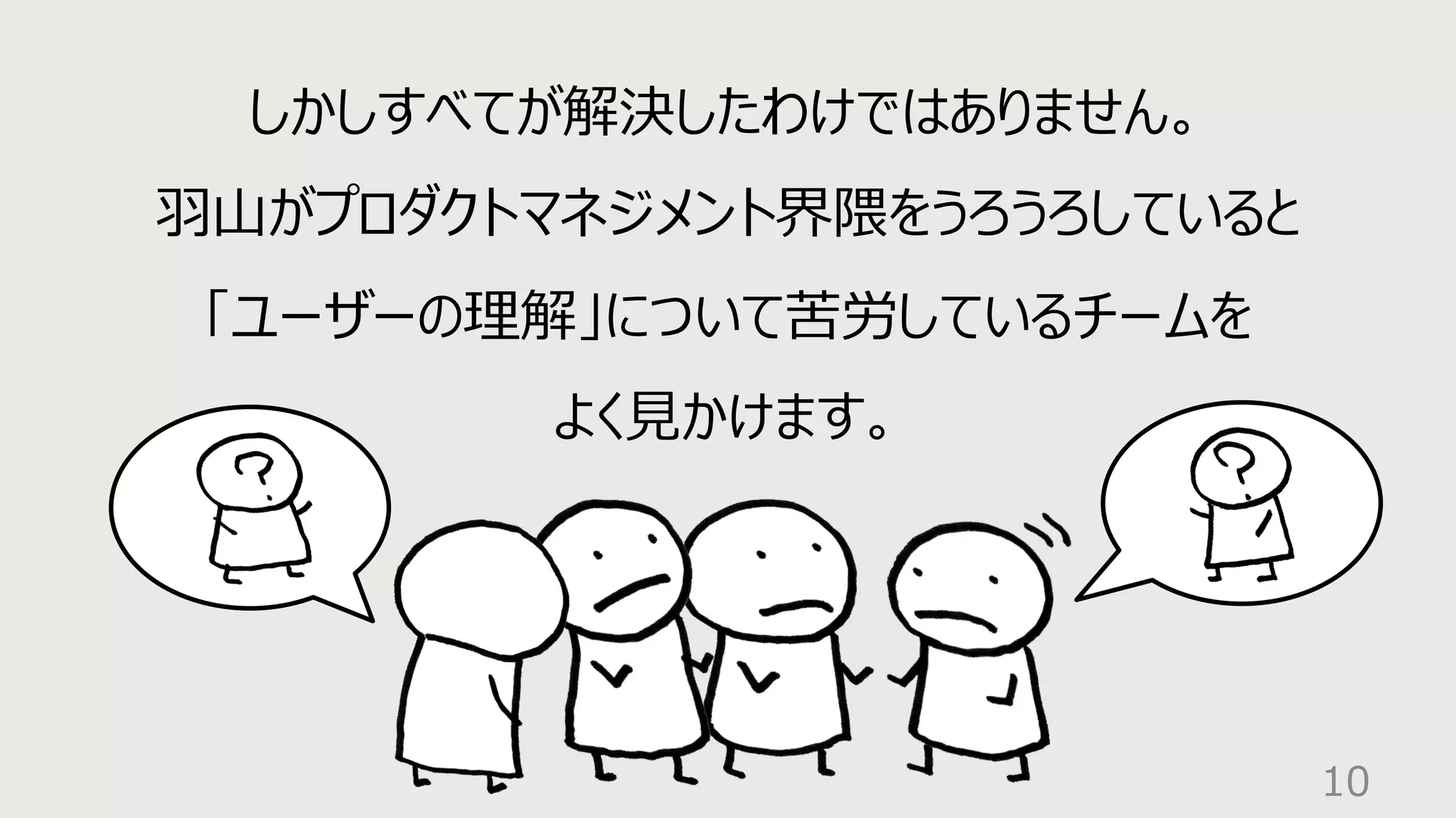 10
しかしすべてが解決したわけではありません。
⽻⼭がプロダクトマネジメント界隈をうろうろしていると
「ユーザーの理解」について苦労しているチームを
よく⾒かけます。
 