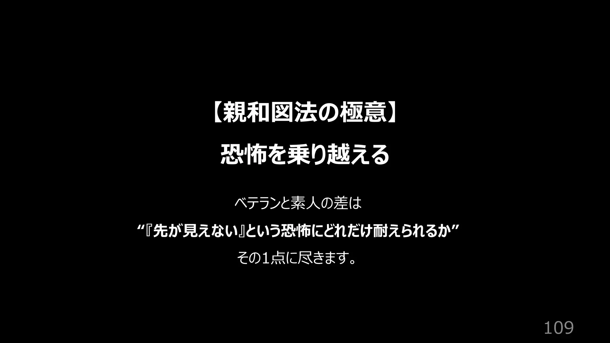 109
【親和図法の極意】
恐怖を乗り越える
ベテランと素⼈の差は
“『先が⾒えない』という恐怖にどれだけ耐えられるか”
その1点に尽きます。
 
