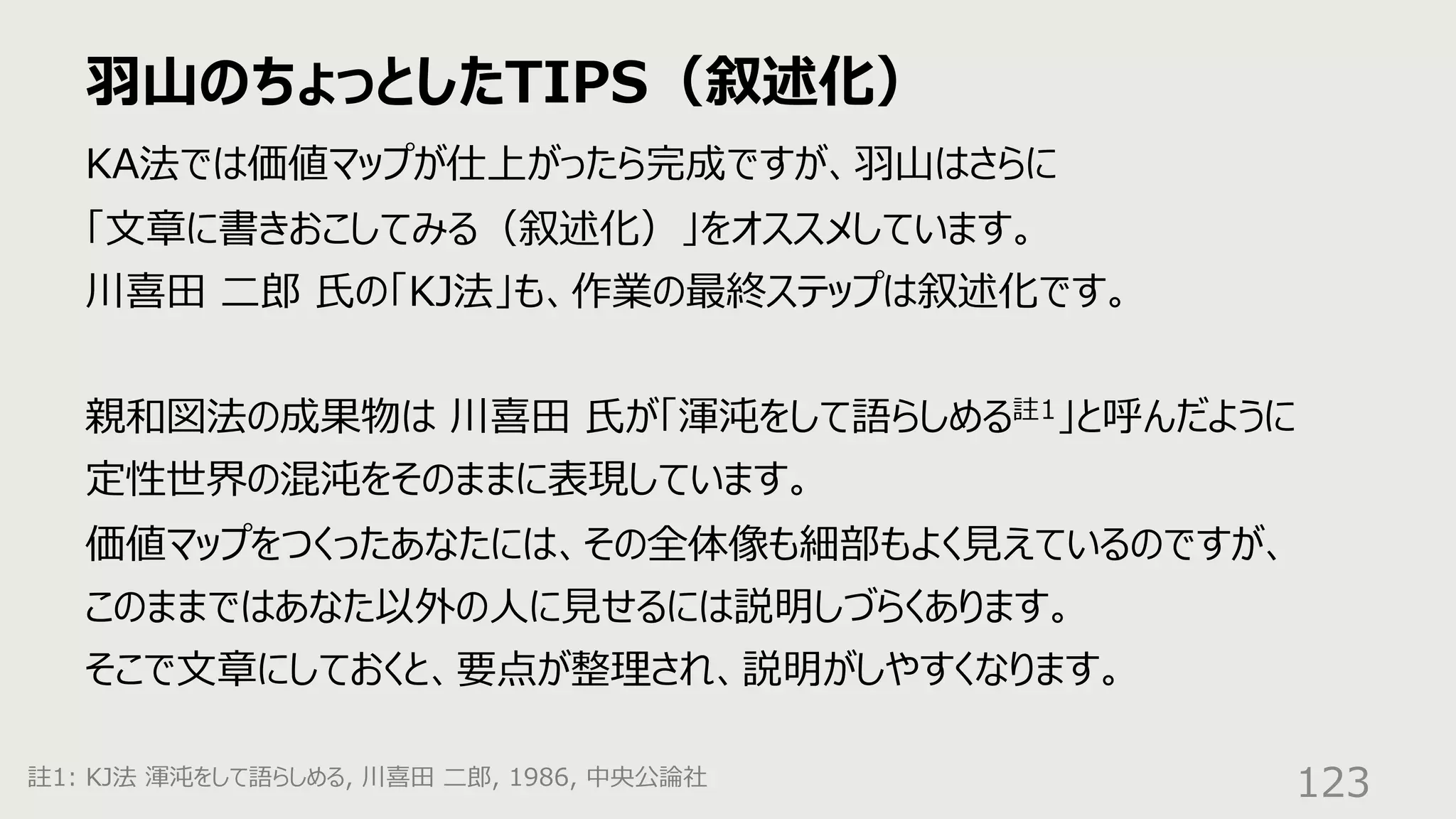 ⽻⼭のちょっとしたTIPS（叙述化）
123
KA法では価値マップが仕上がったら完成ですが、⽻⼭はさらに
「⽂章に書きおこしてみる（叙述化）」をオススメしています。
川喜⽥ ⼆郎 ⽒の「KJ法」も、作業の最終ステップは叙述化です。
親和図法の成果物は 川喜⽥ ⽒が「渾沌をして語らしめる註1」と呼んだように
定性世界の混沌をそのままに表現しています。
価値マップをつくったあなたには、その全体像も細部もよく⾒えているのですが、
このままではあなた以外の⼈に⾒せるには説明しづらくあります。
そこで⽂章にしておくと、要点が整理され、説明がしやすくなります。
註1: KJ法 渾沌をして語らしめる, 川喜⽥ ⼆郎, 1986, 中央公論社
 