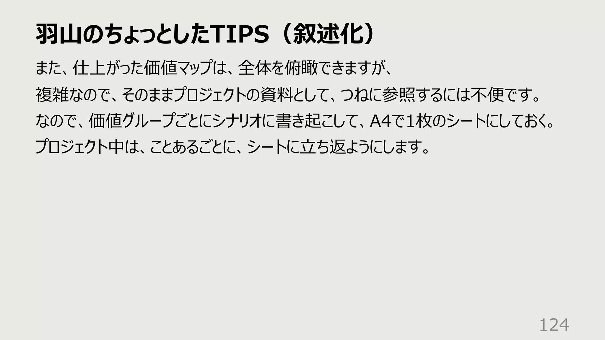 ⽻⼭のちょっとしたTIPS（叙述化）
124
また、仕上がった価値マップは、全体を俯瞰できますが、
複雑なので、そのままプロジェクトの資料として、つねに参照するには不便です。
なので、価値グループごとにシナリオに書き起こして、A4で1枚のシートにしておく。
プロジェクト中は、ことあるごとに、シートに⽴ち返ようにします。
 