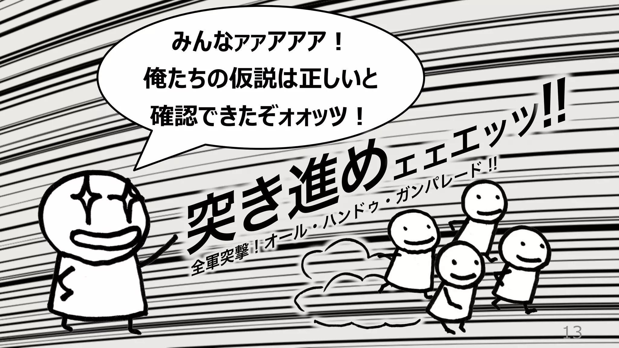 13
みんなァァアアア︕
俺たちの仮説は正しいと
確認できたぞォォッツ︕
突き進めェェエッツ!!
全軍突撃 ! オール・ハンドゥ・ガンパレード !!
 