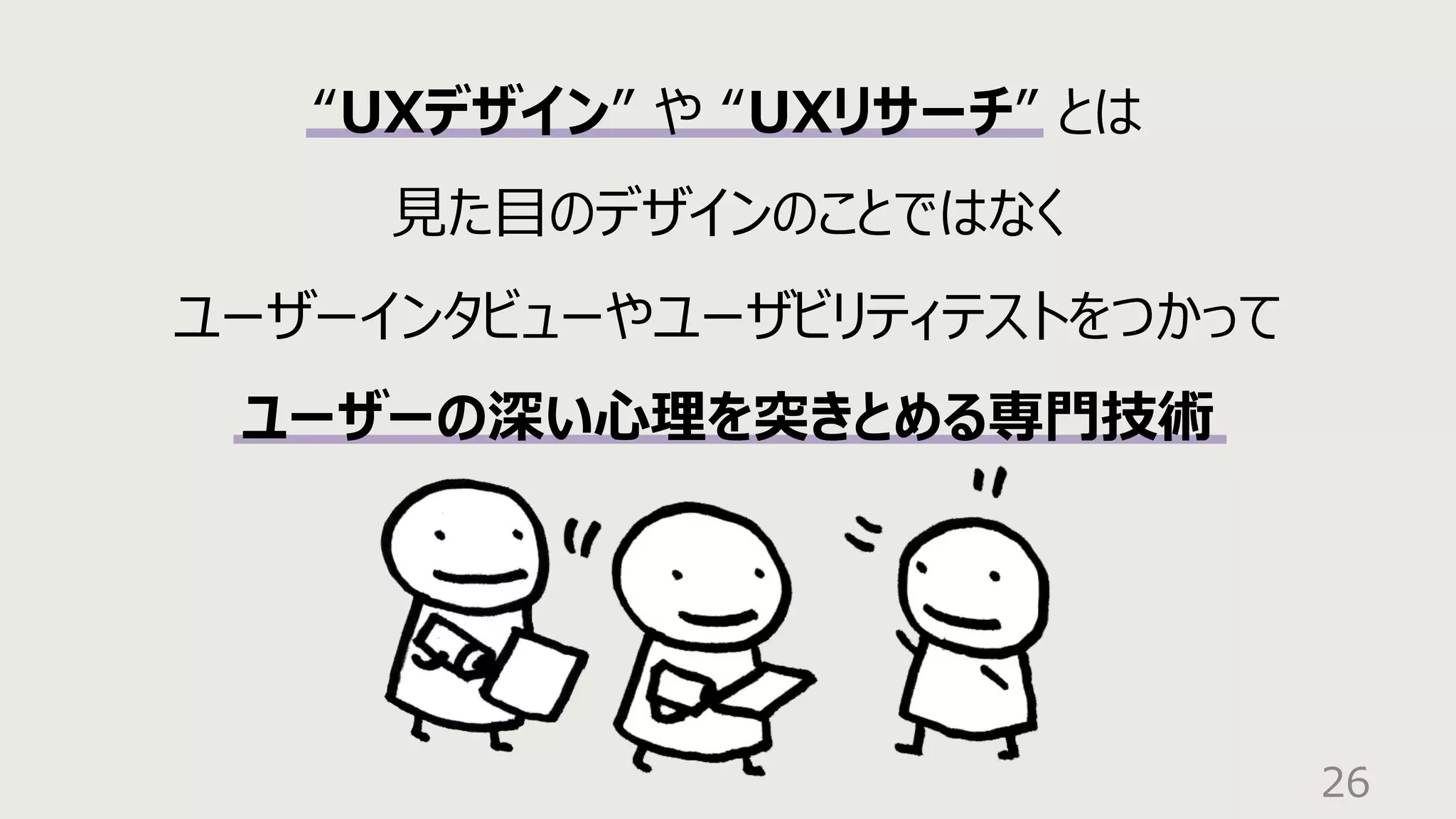 26
“UXデザイン” や “UXリサーチ” とは
⾒た⽬のデザインのことではなく
ユーザーインタビューやユーザビリティテストをつかって
ユーザーの深い⼼理を突きとめる専⾨技術
 