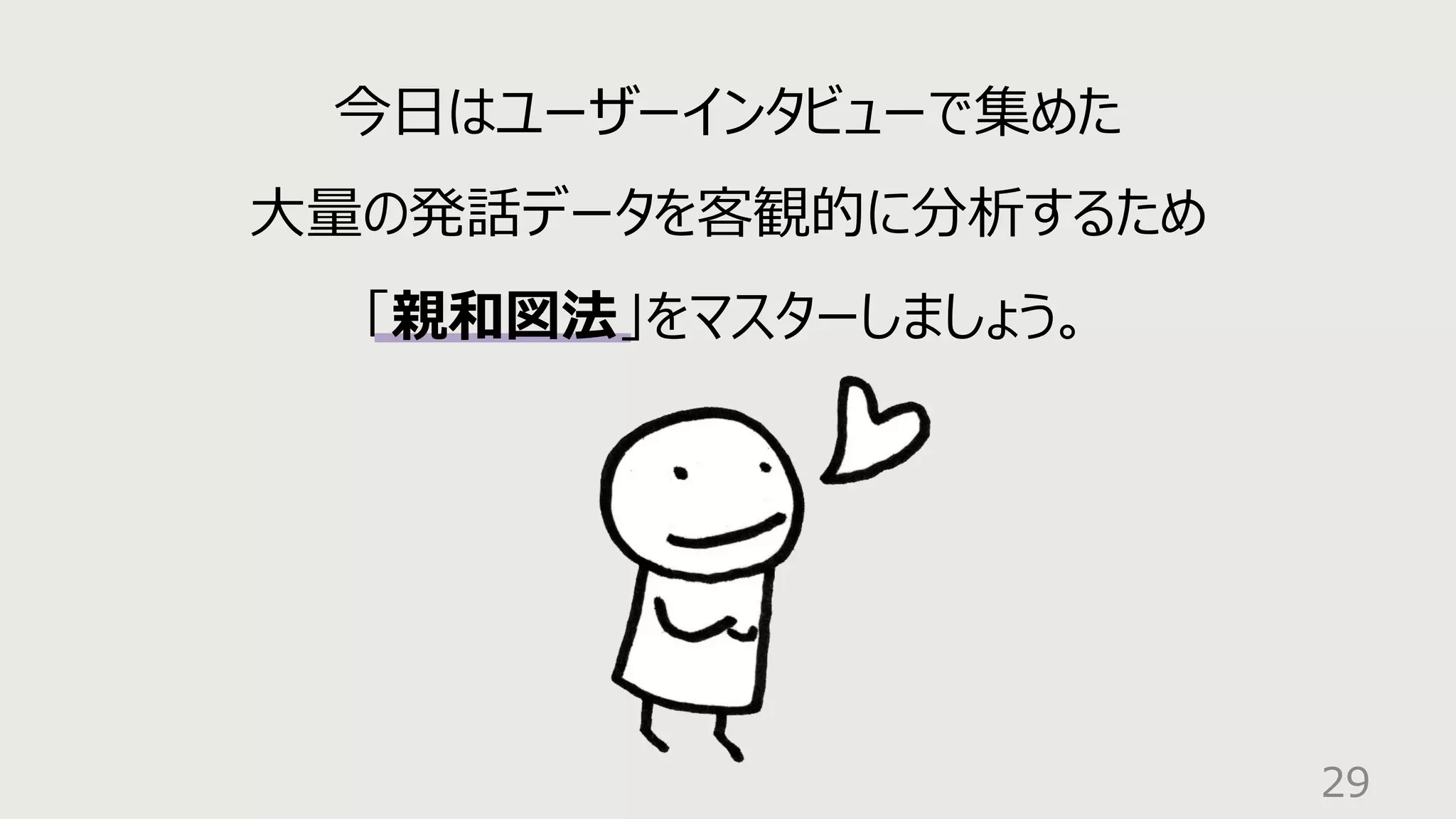 29
今⽇はユーザーインタビューで集めた
⼤量の発話データを客観的に分析するため
「親和図法」をマスターしましょう。
 