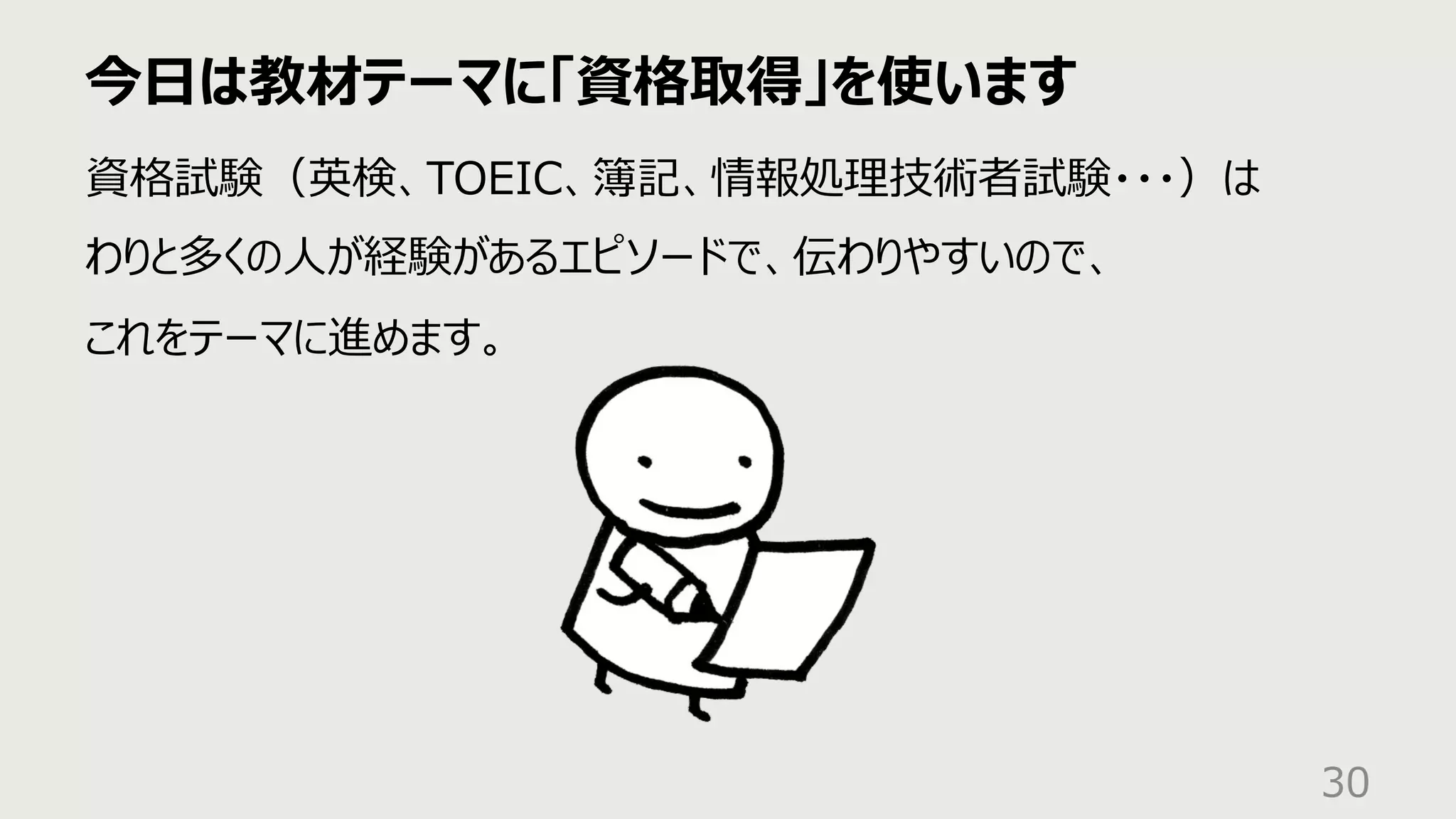 今⽇は教材テーマに「資格取得」を使います
30
資格試験（英検、TOEIC、簿記、情報処理技術者試験・・・）は
わりと多くの⼈が経験があるエピソードで、伝わりやすいので、
これをテーマに進めます。
 