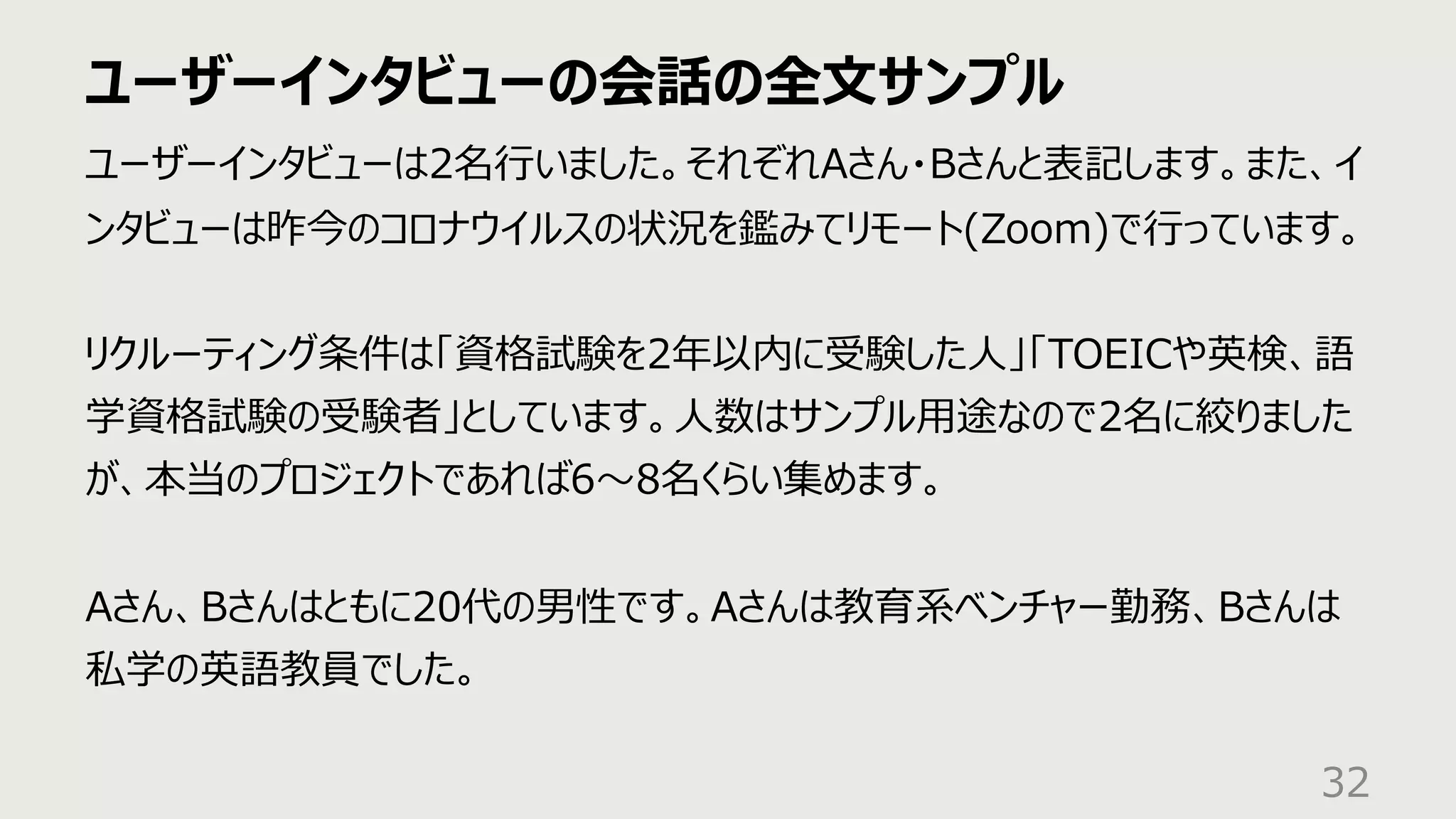 ユーザーインタビューの会話の全⽂サンプル
32
ユーザーインタビューは2名⾏いました。それぞれAさん・Bさんと表記します。また、イ
ンタビューは昨今のコロナウイルスの状況を鑑みてリモート(Zoom)で⾏っています。
リクルーティング条件は「資格試験を2年以内に受験した⼈」「TOEICや英検、語
学資格試験の受験者」としています。⼈数はサンプル⽤途なので2名に絞りました
が、本当のプロジェクトであれば6〜8名くらい集めます。
Aさん、Bさんはともに20代の男性です。Aさんは教育系ベンチャー勤務、Bさんは
私学の英語教員でした。
 