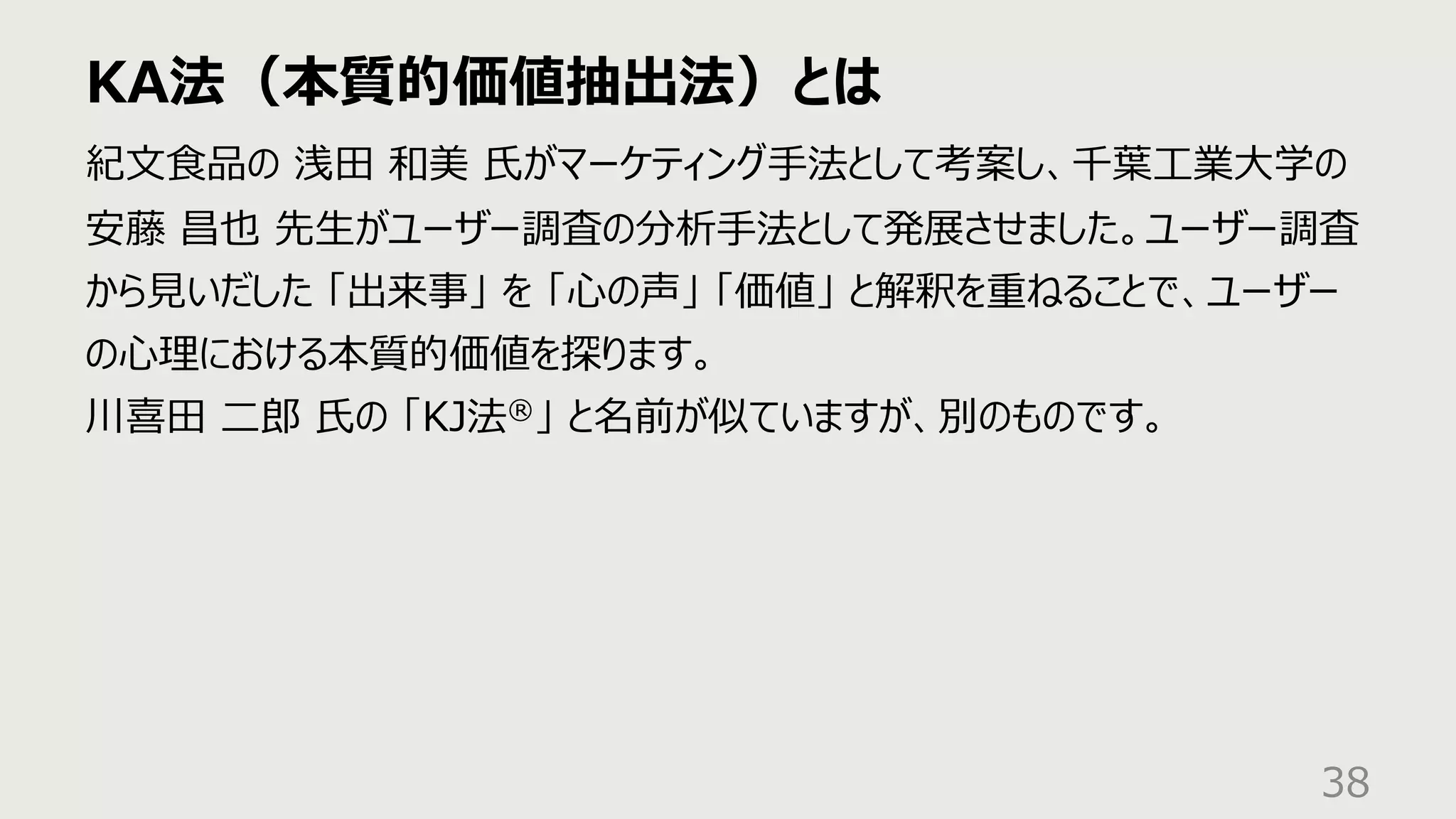 KA法（本質的価値抽出法）とは
38
紀⽂⾷品の 浅⽥ 和美 ⽒がマーケティング⼿法として考案し、千葉⼯業⼤学の
安藤 昌也 先⽣がユーザー調査の分析⼿法として発展させました。ユーザー調査
から⾒いだした 「出来事」 を 「⼼の声」 「価値」 と解釈を重ねることで、ユーザー
の⼼理における本質的価値を探ります。
川喜⽥ ⼆郎 ⽒の 「KJ法®」 と名前が似ていますが、別のものです。
 