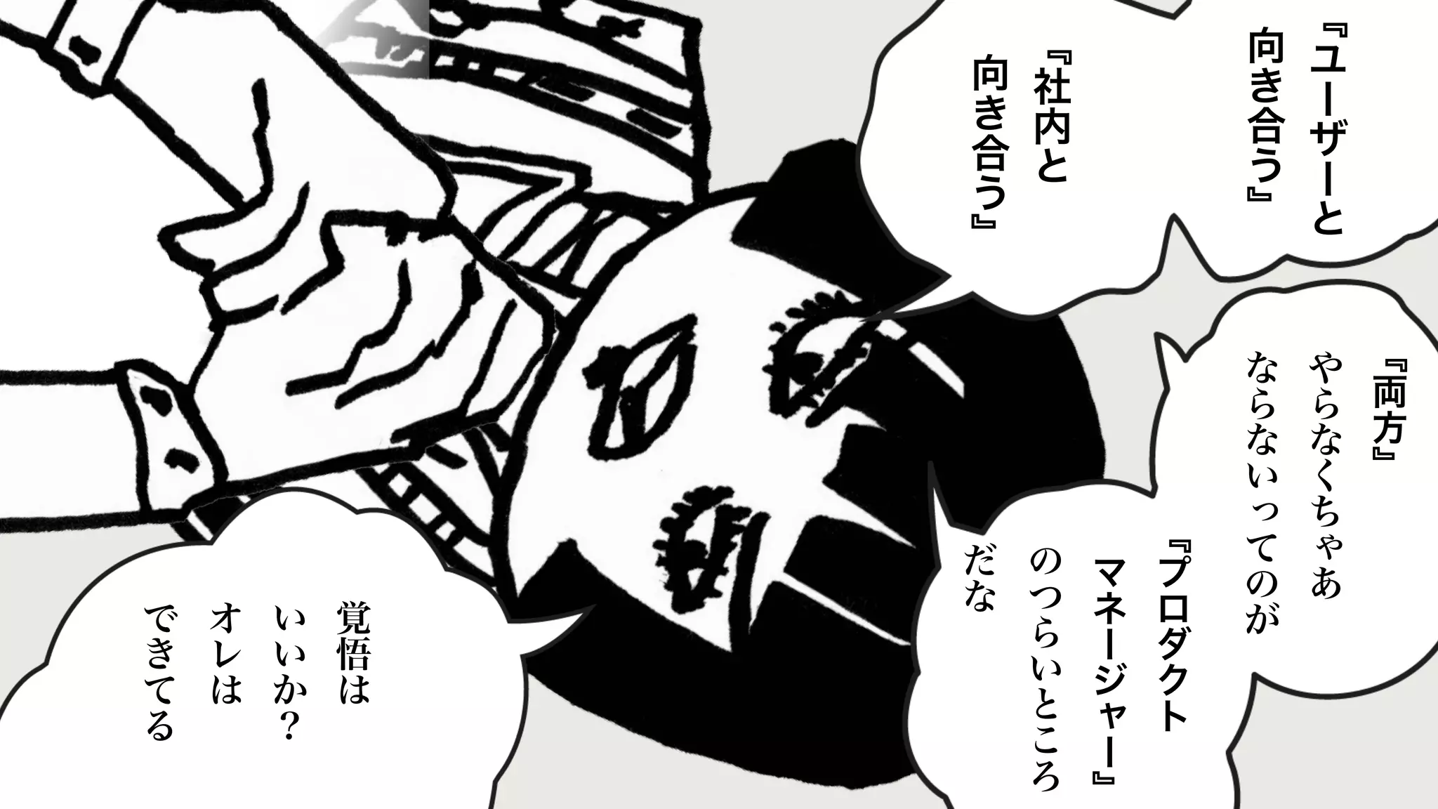 ﹃
ユ
ー
ザ
ー
と
向
き
合
う
﹄
﹃
社
内
と
向
き
合
う
﹄
﹃
両
方
﹄
や
ら
な
く
ち
ゃ
あ
な
ら
な
い
っ
て
の
が
﹃
プ
ロ
ダ
ク
ト
マ
ネ
ー
ジ
ャ
ー
﹄
の
つ
ら
い
と
こ
ろ
だ
な
覚
悟
は
い
い
か
？
オ
レ
は
で
き
て
る
 