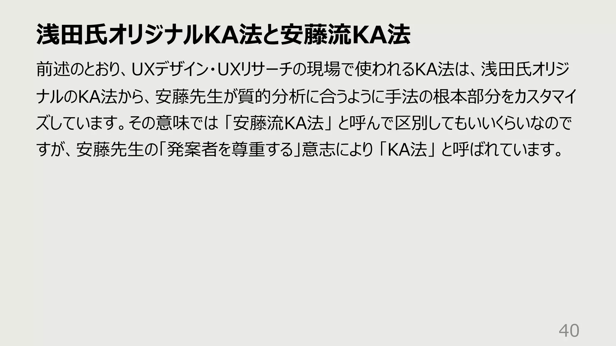 浅⽥⽒オリジナルKA法と安藤流KA法
40
前述のとおり、UXデザイン・UXリサーチの現場で使われるKA法は、浅⽥⽒オリジ
ナルのKA法から、安藤先⽣が質的分析に合うように⼿法の根本部分をカスタマイ
ズしています。その意味では 「安藤流KA法」 と呼んで区別してもいいくらいなので
すが、安藤先⽣の「発案者を尊重する」意志により 「KA法」 と呼ばれています。
 