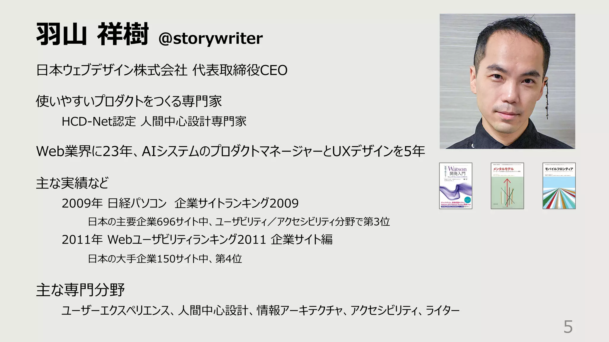 ⽻⼭ 祥樹 @storywriter
5
⽇本ウェブデザイン株式会社 代表取締役CEO
使いやすいプロダクトをつくる専⾨家
HCD-Net認定 ⼈間中⼼設計専⾨家
Web業界に23年、AIシステムのプロダクトマネージャーとUXデザインを5年
主な実績など
2009年 ⽇経パソコン 企業サイトランキング2009
⽇本の主要企業696サイト中、ユーザビリティ／アクセシビリティ分野で第3位
2011年 Webユーザビリティランキング2011 企業サイト編
⽇本の⼤⼿企業150サイト中、第4位
主な専⾨分野
ユーザーエクスペリエンス、⼈間中⼼設計、情報アーキテクチャ、アクセシビリティ、ライター
 