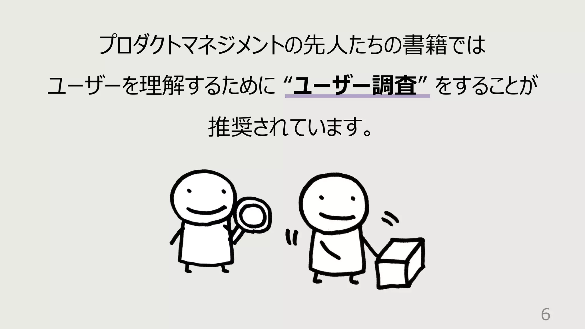 6
プロダクトマネジメントの先⼈たちの書籍では
ユーザーを理解するために “ユーザー調査” をすることが
推奨されています。
 