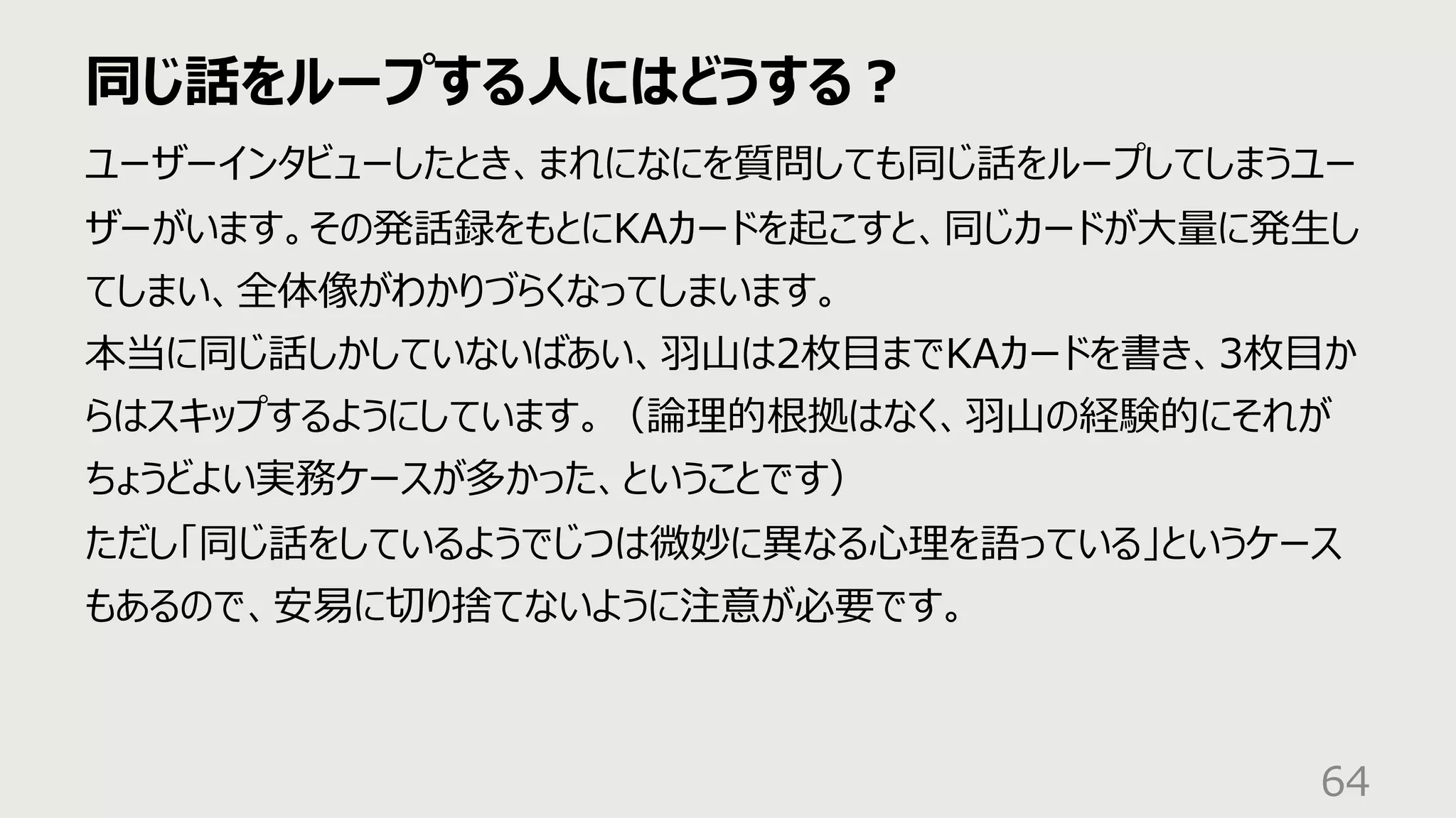 同じ話をループする⼈にはどうする︖
64
ユーザーインタビューしたとき、まれになにを質問しても同じ話をループしてしまうユー
ザーがいます。その発話録をもとにKAカードを起こすと、同じカードが⼤量に発⽣し
てしまい、全体像がわかりづらくなってしまいます。
本当に同じ話しかしていないばあい、⽻⼭は2枚⽬までKAカードを書き、3枚⽬か
らはスキップするようにしています。（論理的根拠はなく、⽻⼭の経験的にそれが
ちょうどよい実務ケースが多かった、ということです）
ただし「同じ話をしているようでじつは微妙に異なる⼼理を語っている」というケース
もあるので、安易に切り捨てないように注意が必要です。
 