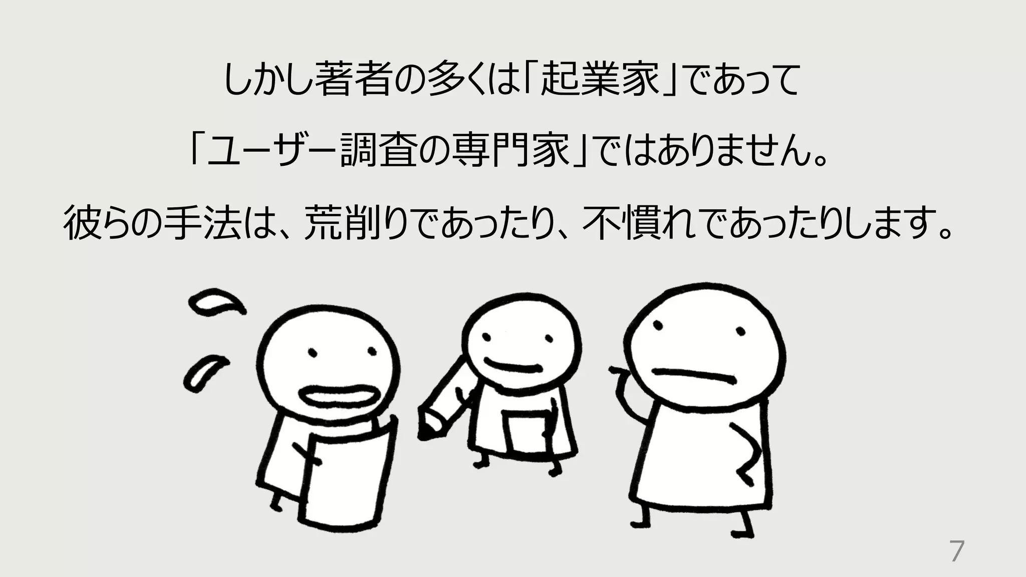 7
しかし著者の多くは「起業家」であって
「ユーザー調査の専⾨家」ではありません。
彼らの⼿法は、荒削りであったり、不慣れであったりします。
 