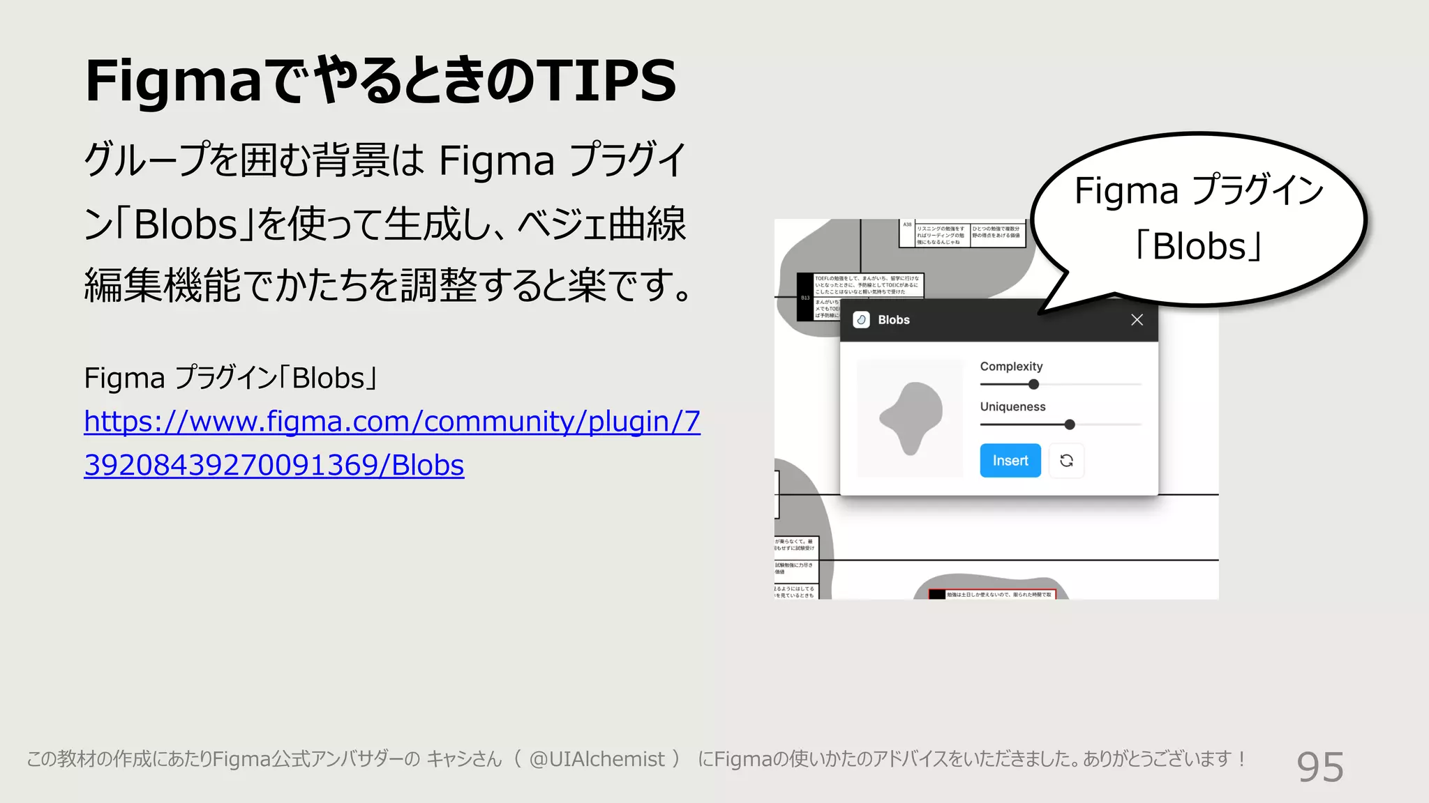 FigmaでやるときのTIPS
95
グループを囲む背景は Figma プラグイ
ン「Blobs」を使って⽣成し、ベジェ曲線
編集機能でかたちを調整すると楽です。
Figma プラグイン
「Blobs」
Figma プラグイン「Blobs」
https://www.figma.com/community/plugin/7
39208439270091369/Blobs
この教材の作成にあたりFigma公式アンバサダーの キャシさん（ @UIAlchemist ） にFigmaの使いかたのアドバイスをいただきました。ありがとうございます︕
 