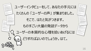 16
ユーザーインタビューをして、あなたの⼿元には
たくさんの 「ユーザーの声」 が集まりました。
そこで、はたと気がつきます。
ものすごい⼤量の発話データから
ユーザーの本質的な⼼理を拾いあげるには
どうすればよいのでしょうか。はて。
 