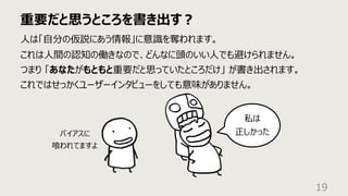 重要だと思うところを書き出す︖
19
⼈は「⾃分の仮説にあう情報」に意識を奪われます。
これは⼈間の認知の働きなので、どんなに頭のいい⼈でも避けられません。
つまり 「あなたがもともと重要だと思っていたところだけ」 が書き出されます。
これではせっかくユーザーインタビューをしても意味がありません。
私は
正しかった
バイアスに
喰われてますよ
 