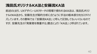 浅⽥⽒オリジナルKA法と安藤流KA法
40
前述のとおり、UXデザイン・UXリサーチの現場で使われるKA法は、浅⽥⽒オリジ
ナルのKA法から、安藤先⽣が質的分析に合うように⼿法の根本部分をカスタマイ
ズしています。その意味では 「安藤流KA法」 と呼んで区別してもいいくらいなので
すが、安藤先⽣の「発案者を尊重する」意志により 「KA法」 と呼ばれています。
 