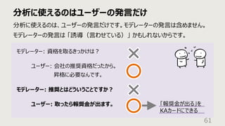 分析に使えるのはユーザーの発⾔だけ
61
分析に使えるのは、ユーザーの発⾔だけです。モデレーターの発⾔は含めません。
モデレーターの発⾔は 「誘導（⾔わせている）」 かもしれないからです。
モデレーター: 資格を取るきっかけは︖
ユーザー: 会社の推奨資格だったから。
昇格に必要なんです。
モデレーター: 推奨とはどういうことですか︖
ユーザー: 取ったら報奨⾦が出ます。 「報奨⾦が出る」を
KAカードにできる
 