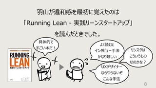 8
⽻⼭が違和感を最初に覚えたのは
「Running Lean - 実践リーンスタートアップ」
を読んだときでした。
具体的で
すごい本だ︕
リンスタは
こういうもの
なのかな︖
UXデザイナー
ならやらないぞ
こんな⼿法
よく読むと
インタビュー⼿法
かなり難しい
 