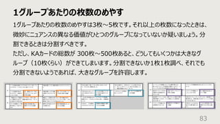 1グループあたりの枚数のめやす
83
1グループあたりの枚数のめやすは3枚〜5枚です。それ以上の枚数になったときは、
微妙にニュアンスの異なる価値がひとつのグループになっていないか疑いましょう。分
割できるときは分割すべきです。
ただし、KAカードの総数が 300枚〜500枚あると、どうしてもいくつかは⼤きなグ
ループ（10枚くらい）ができてしまいます。分割できないか1枚1枚調べ、それでも
分割できないようであれば、⼤きなグループを許容します。
 