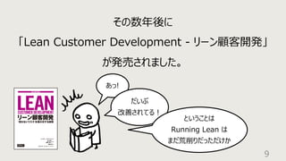 9
その数年後に
「Lean Customer Development - リーン顧客開発」
が発売されました。
あっ!
だいぶ
改善されてる︕
ということは
Running Lean は
まだ荒削りだっただけか
 