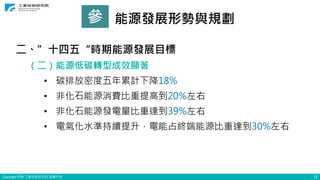 Copyright ITRI 工業技術研究院 版權所有 12
參 能源發展形勢與規劃
二、”十四五“時期能源發展目標
（二）能源低碳轉型成效顯著
• 碳排放密度五年累計下降18%
• 非化石能源消費比重提高到20%左右
• 非化石能源發電量比重達到39%左右
• 電氣化水準持續提升，電能占終端能源比重達到30%左右
 