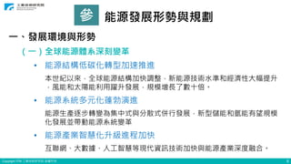 Copyright ITRI 工業技術研究院 版權所有 8
參 能源發展形勢與規劃
一、發展環境與形勢
（一）全球能源體系深刻變革
• 能源結構低碳化轉型加速推進
本世紀以來，全球能源結構加快調整，新能源技術水準和經濟性大幅提升
，風能和太陽能利用躍升發展，規模增長了數十倍。
• 能源系統多元化蓬勃演進
能源生產逐步轉變為集中式與分散式併行發展，新型儲能和氫能有望規模
化發展並帶動能源系統變革
• 能源產業智慧化升級進程加快
互聯網、大數據、人工智慧等現代資訊技術加快與能源產業深度融合。
 