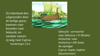 Zij inderdaad dan,
uitgezonden door
de heilige geest,
kwamen naar
beneden naar
Seleucië, en
vandaar voeren
zij weg naar Cyprus.
Handelingen 13:4
Seleucië : vernoemd
naar Seleucus I-VI Nicator
Antiochië: naar
Antiochus I-XIII Soter
de opvolger
Cyprus: koper, kaphar
(beschermen)
 