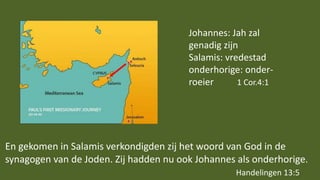 En gekomen in Salamis verkondigden zij het woord van God in de
synagogen van de Joden. Zij hadden nu ook Johannes als onderhorige.
Handelingen 13:5
Johannes: Jah zal
genadig zijn
Salamis: vredestad
onderhorige: onder-
roeier 1 Cor.4:1
 