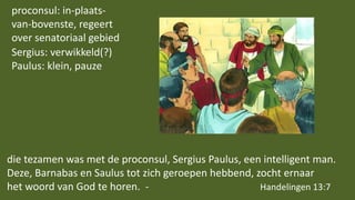 die tezamen was met de proconsul, Sergius Paulus, een intelligent man.
Deze, Barnabas en Saulus tot zich geroepen hebbend, zocht ernaar
het woord van God te horen. - Handelingen 13:7
proconsul: in-plaats-
van-bovenste, regeert
over senatoriaal gebied
Sergius: verwikkeld(?)
Paulus: klein, pauze
 